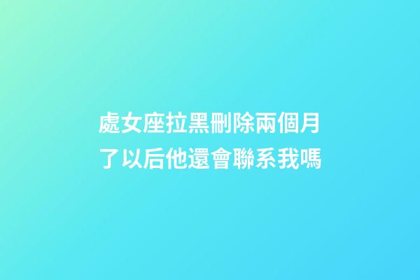 處女座拉黑刪除兩個月了以后他還會聯系我嗎-第1張-星座運勢-玄機派
