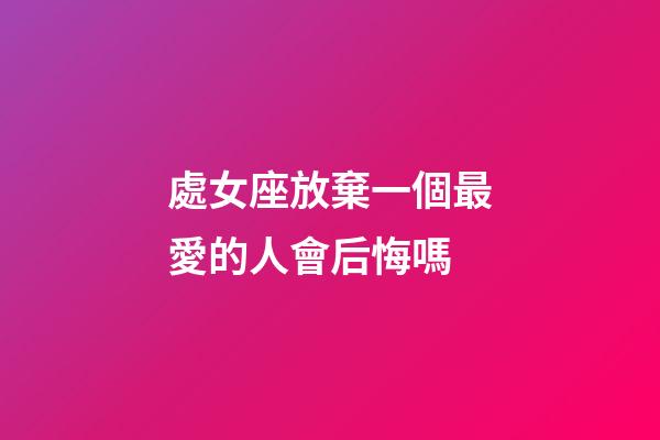 處女座放棄一個最愛的人會后悔嗎-第1張-星座運勢-玄機派