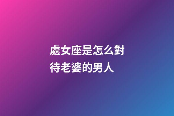 處女座是怎么對待老婆的男人-第1張-星座運勢-玄機派
