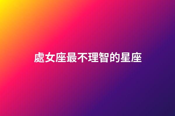 處女座最不理智的星座-第1張-星座運勢-玄機派