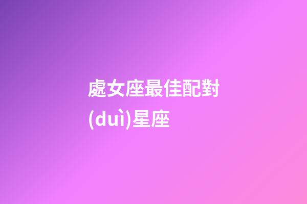 處女座最佳配對(duì)星座（處座女的真愛(ài)星座是）-第1張-星座運(yùn)勢(shì)-玄機(jī)派