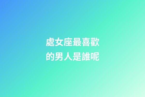 處女座最喜歡的男人是誰呢-第1張-星座運勢-玄機派