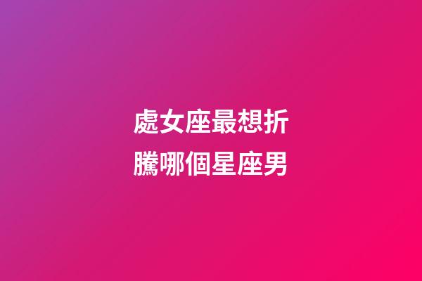 處女座最想折騰哪個星座男-第1張-星座運(yùn)勢-玄機(jī)派