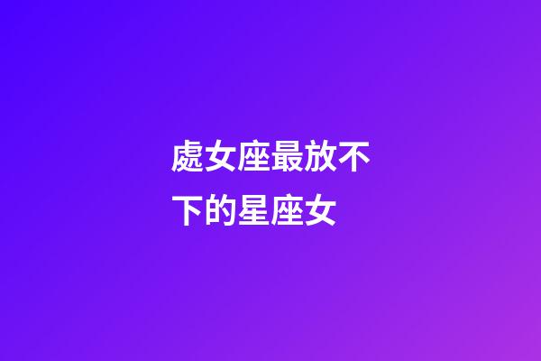 處女座最放不下的星座女-第1張-星座運勢-玄機派