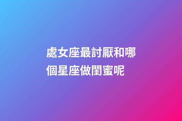 處女座最討厭和哪個星座做閨蜜呢-第1張-星座運勢-玄機派