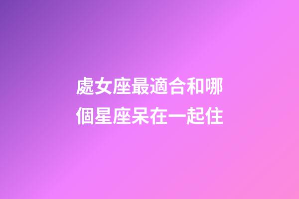 處女座最適合和哪個星座呆在一起住-第1張-星座運勢-玄機派