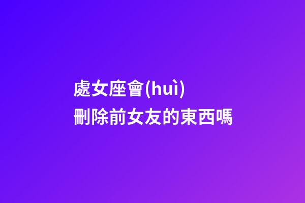 處女座會(huì)刪除前女友的東西嗎-第1張-星座運(yùn)勢-玄機(jī)派