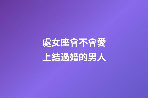 處女座會不會愛上結過婚的男人-第1張-星座運勢-玄機派