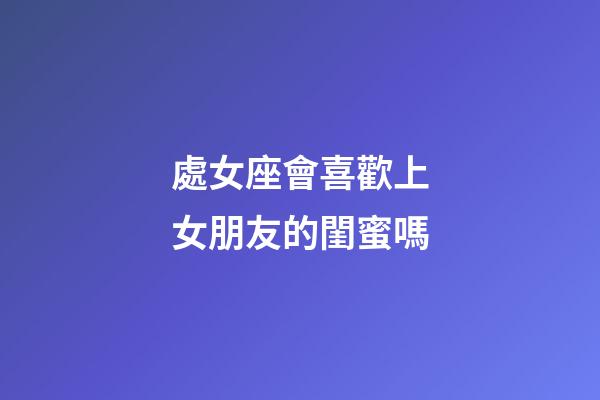 處女座會喜歡上女朋友的閨蜜嗎-第1張-星座運勢-玄機派