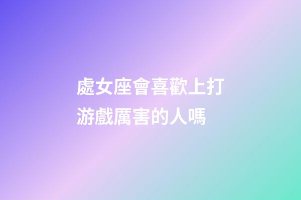 處女座會喜歡上打游戲厲害的人嗎-第1張-星座運勢-玄機派