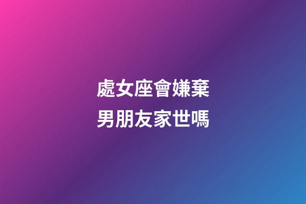 處女座會嫌棄男朋友家世嗎-第1張-星座運勢-玄機派