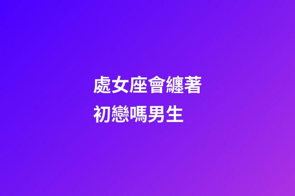 處女座會纏著初戀嗎男生-第1張-星座運勢-玄機派