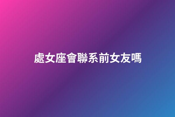 處女座會聯系前女友嗎-第1張-星座運勢-玄機派