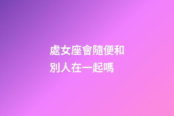 處女座會隨便和別人在一起嗎-第1張-星座運勢-玄機派
