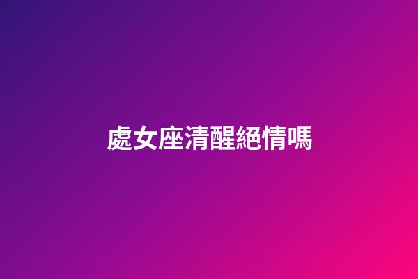 處女座清醒絕情嗎-第1張-星座運勢-玄機派