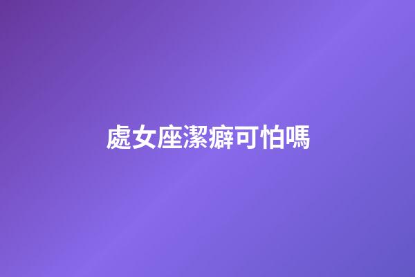 處女座潔癖可怕嗎-第1張-星座運(yùn)勢-玄機(jī)派
