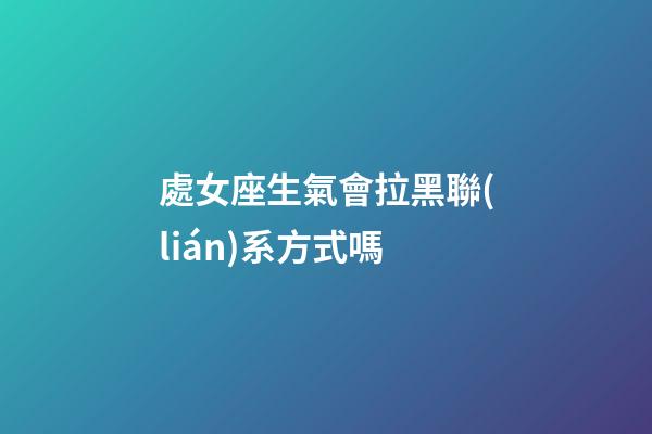 處女座生氣會拉黑聯(lián)系方式嗎-第1張-星座運勢-玄機派