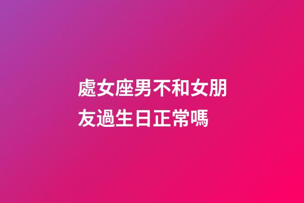 處女座男不和女朋友過生日正常嗎-第1張-星座運勢-玄機派