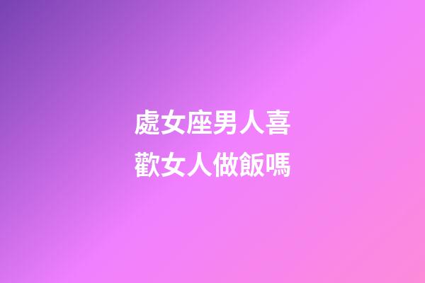 處女座男人喜歡女人做飯嗎-第1張-星座運勢-玄機派