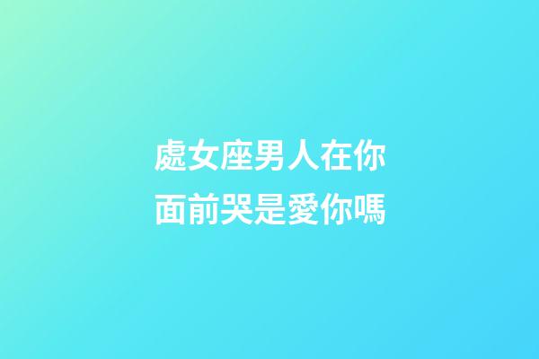 處女座男人在你面前哭是愛你嗎-第1張-星座運勢-玄機派