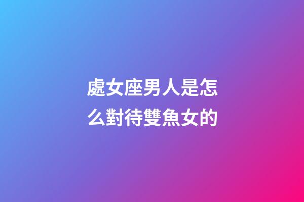 處女座男人是怎么對待雙魚女的-第1張-星座運勢-玄機派