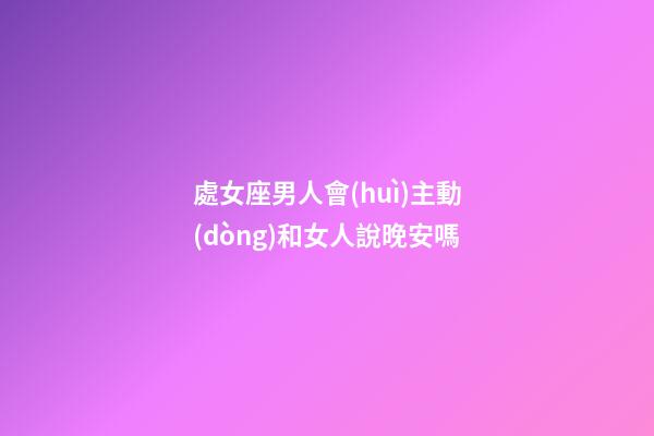處女座男人會(huì)主動(dòng)和女人說晚安嗎-第1張-星座運(yùn)勢-玄機(jī)派