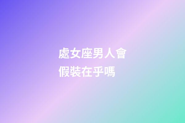 處女座男人會假裝在乎嗎-第1張-星座運勢-玄機派