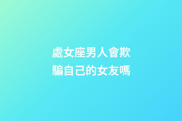 處女座男人會欺騙自己的女友嗎-第1張-星座運勢-玄機派