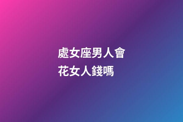 處女座男人會花女人錢嗎-第1張-星座運勢-玄機派