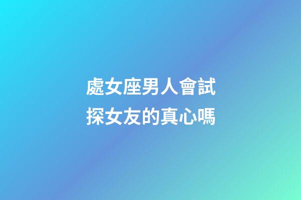 處女座男人會試探女友的真心嗎-第1張-星座運勢-玄機派