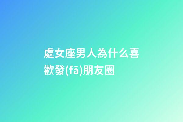 處女座男人為什么喜歡發(fā)朋友圈-第1張-星座運(yùn)勢(shì)-玄機(jī)派