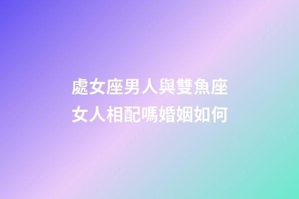 處女座男人與雙魚座女人相配嗎婚姻如何-第1張-星座運勢-玄機派