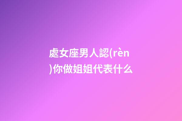 處女座男人認(rèn)你做姐姐代表什么-第1張-星座運(yùn)勢-玄機(jī)派