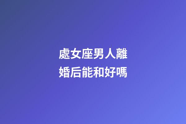 處女座男人離婚后能和好嗎-第1張-星座運勢-玄機派