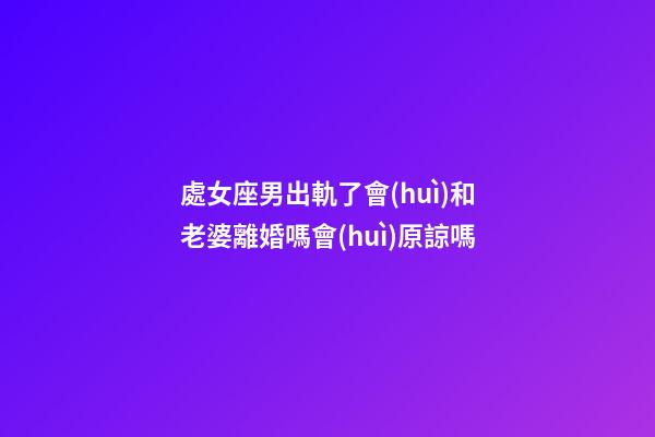 處女座男出軌了會(huì)和老婆離婚嗎會(huì)原諒嗎-第1張-星座運(yùn)勢-玄機(jī)派