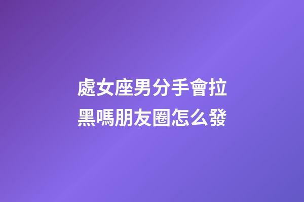 處女座男分手會拉黑嗎朋友圈怎么發-第1張-星座運勢-玄機派