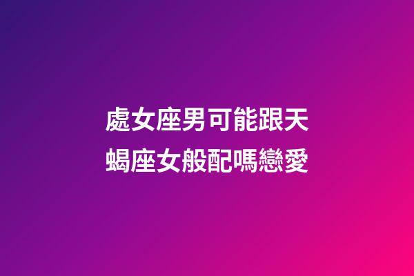 處女座男可能跟天蝎座女般配嗎戀愛-第1張-星座運勢-玄機派