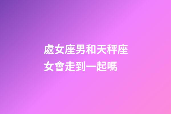 處女座男和天秤座女會走到一起嗎-第1張-星座運勢-玄機派
