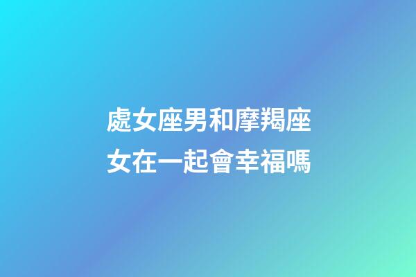 處女座男和摩羯座女在一起會幸福嗎-第1張-星座運勢-玄機派