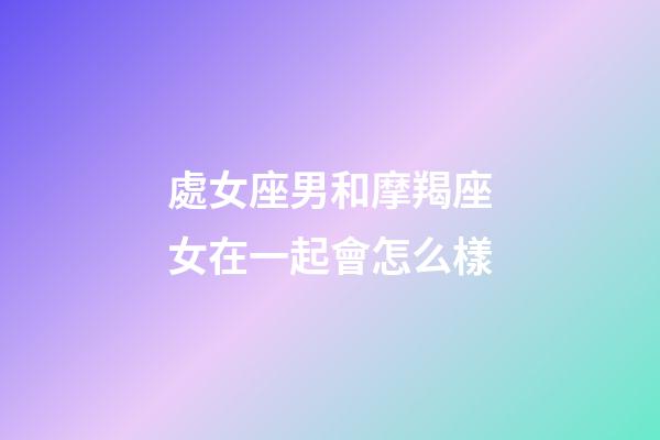 處女座男和摩羯座女在一起會怎么樣-第1張-星座運勢-玄機派