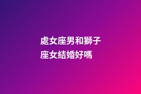 處女座男和獅子座女結婚好嗎-第1張-星座運勢-玄機派