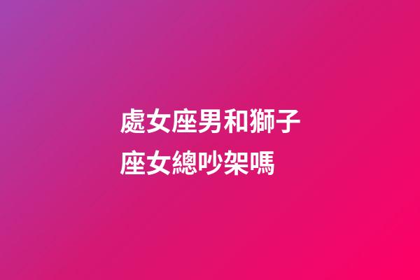 處女座男和獅子座女總吵架嗎-第1張-星座運勢-玄機派