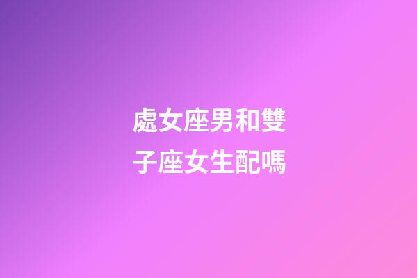 處女座男和雙子座女生配嗎-第1張-星座運勢-玄機派