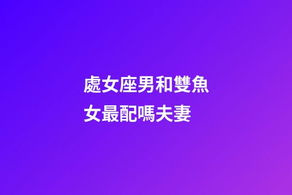 處女座男和雙魚女最配嗎夫妻-第1張-星座運勢-玄機派