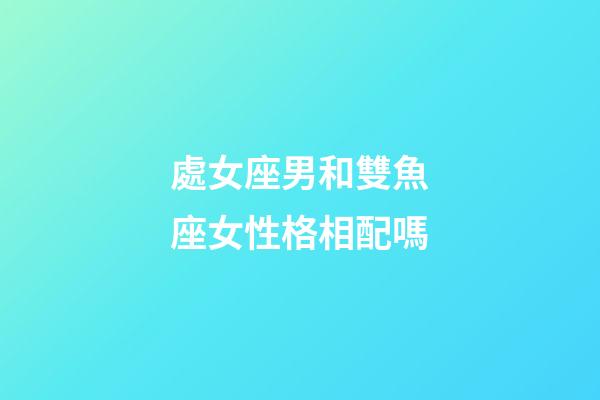 處女座男和雙魚座女性格相配嗎-第1張-星座運勢-玄機派