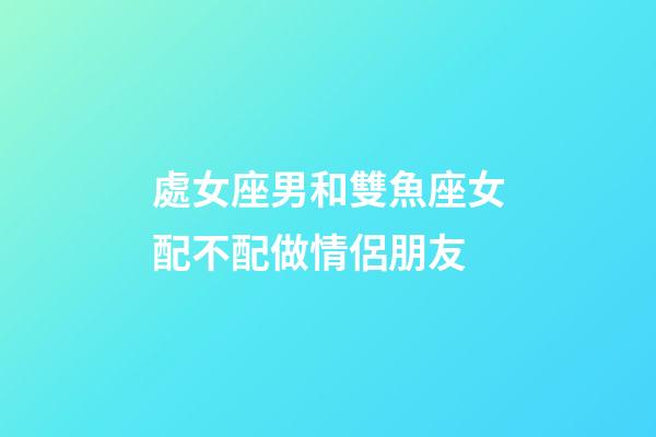 處女座男和雙魚座女配不配做情侶朋友-第1張-星座運勢-玄機派