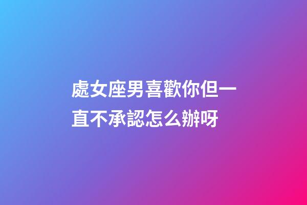 處女座男喜歡你但一直不承認怎么辦呀-第1張-星座運勢-玄機派