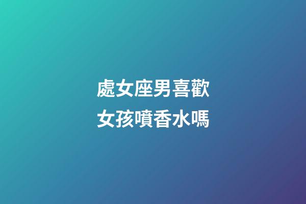 處女座男喜歡女孩噴香水嗎-第1張-星座運勢-玄機派