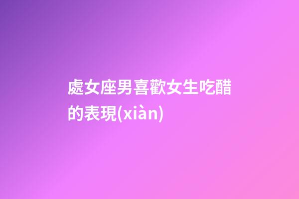 處女座男喜歡女生吃醋的表現(xiàn)-第1張-星座運勢-玄機派