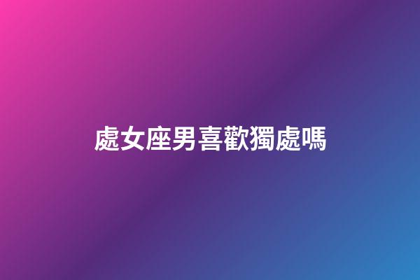 處女座男喜歡獨處嗎-第1張-星座運勢-玄機派